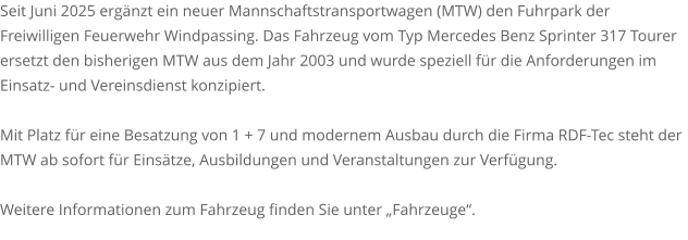 Seit Juni 2025 ergänzt ein neuer Mannschaftstransportwagen (MTW) den Fuhrpark der Freiwilligen Feuerwehr Windpassing. Das Fahrzeug vom Typ Mercedes Benz Sprinter 317 Tourer ersetzt den bisherigen MTW aus dem Jahr 2003 und wurde speziell für die Anforderungen im Einsatz- und Vereinsdienst konzipiert.  Mit Platz für eine Besatzung von 1 + 7 und modernem Ausbau durch die Firma RDF-Tec steht der MTW ab sofort für Einsätze, Ausbildungen und Veranstaltungen zur Verfügung.  Weitere Informationen zum Fahrzeug finden Sie unter „Fahrzeuge“.