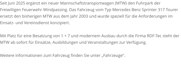 Seit Juni 2025 ergänzt ein neuer Mannschaftstransportwagen (MTW) den Fuhrpark der Freiwilligen Feuerwehr Windpassing. Das Fahrzeug vom Typ Mercedes Benz Sprinter 317 Tourer ersetzt den bisherigen MTW aus dem Jahr 2003 und wurde speziell für die Anforderungen im Einsatz- und Vereinsdienst konzipiert.  Mit Platz für eine Besatzung von 1 + 7 und modernem Ausbau durch die Firma RDF-Tec steht der MTW ab sofort für Einsätze, Ausbildungen und Veranstaltungen zur Verfügung.  Weitere Informationen zum Fahrzeug finden Sie unter „Fahrzeuge“.
